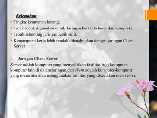 Kelemahan
 Tingkat keamanan kurang.
 Tidak cocok digunakan untuk Jaringan berskala besar dan kompleks.
 Troubleshooting jaringan lebih sulit.
 Kemampuan kerja lebih rendah dibandingkan dengan jaringan Client
Server
b. Jaringan Client-Server
Server adalah komputer yang menyediakan fasilitas bagi komputer-
komputer lain di dalam jaringan,dan client adalah komputer-komputer
yang menerima atau menggunakan fasilitas yang disediakan oleh server.
 