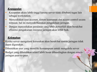 Keunggulan
 Kecepatan akses lebih tinggi karena server tidak dibebani tugas lain
sebagai workstation.
 Menyediakan user account, sistem keamanan dan access control secara
terpusat, hal ini menyederhanakan pengelolaan jaringan.
 Dengan menyediakan peralatan yang lebih powerfull akan berakibat
efisiensi pengaksesan resource jaringan akan lebih baik.
Kelemahan
 Ketika server mengalami kerusakan akan berakibat sistem jaringan tidak
dapat digunakan.
 Dibutuhkan user yang memiliki kemampuan untuk mengelola server
 Budget yang dibutuhkan relatif lebih besar dibandingkan dengan sistem
jaringan peer-to-peer.
 