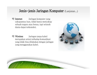 Jenis-jenis Jaringan Komputer (Lanjutan...)
嗗 Internet
Jaringan komputer yang
cakupannya luas, tidak hanya mencakup
sebuah negara atau benua, tapi seluruh
dunia dapat terkoneksi.

嗗 Wireless
Jaringan tanpa kabel
merupakan solusi terhadap komunikasi
yang tidak bisa dilakukan dengan jaringan
yang menggunakan kabel.

 