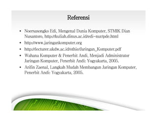 Referensi
• Noersasongko Edi, Mengenal Dunia Komputer, STMIK Dian
Nusantoro, http://kuliah.dinus.ac.id/edi-nur/pde.html
• http://www.jaringankomputer.org
• http://lecturer.ukdw.ac.id/othie/Jaringan_Komputer.pdf
• Wahana Komputer & Penerbit Andi, Menjadi Administrator
Jaringan Komputer, Penerbit Andi: Yogyakarta, 2005.
• Arifin Zaenal, Langkah Mudah Membangun Jaringan Komputer,
Penerbit Andi: Yogyakarta, 2005.

 