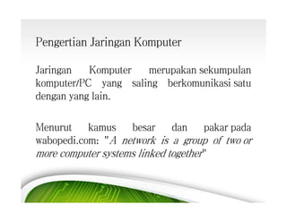 Pengertian Jaringan Komputer
Jaringan
Komputer
merupakan sekumpulan
komputer/PC yang saling berkomunikasi satu
dengan yang lain.
Menurut
kamus
besar
dan
pakar pada
wabopedi.com: "A network is a group of two or
more computer systems linked together"

 