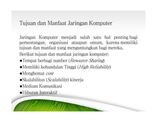 Tujuan dan Manfaat Jaringan Komputer
Jaringan Komputer menjadi salah satu hal penting bagi
perseorangan, organisasi ataupun umum, karena memiliki
tujuan dan manfaat yang menguntungkan bagi mereka.
Berikut tujuan dan manfaat jaringan komputer:
●Tempat berbagi sumber (Resource Sharing)
●Memiliki kehandalan Tinggi (High Reliability)
●Menghemat cost
●Skalabilitas (Scalability) kinerja
●Medium Komunikasi
●Hiburan Interaktif

 