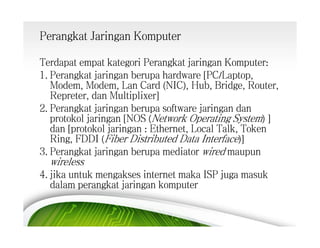 Perangkat Jaringan Komputer
Terdapat empat kategori Perangkat jaringan Komputer:
1. Perangkat jaringan berupa hardware [PC/Laptop,
Modem, Modem, Lan Card (NIC), Hub, Bridge, Router,
Repreter, dan Multiplixer]
2. Perangkat jaringan berupa software jaringan dan
protokol jaringan [NOS (Network Operating System) ]
dan [protokol jaringan : Ethernet, Local Talk, Token
Ring, FDDI (Fiber Distributed Data Interface)]
3. Perangkat jaringan berupa mediator wired maupun

wireless

4. jika untuk mengakses internet maka ISP juga masuk
dalam perangkat jaringan komputer

 