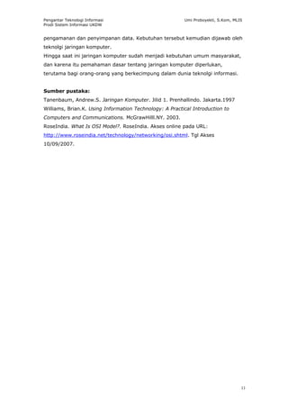 Pengantar Teknologi Informasi                            Umi Proboyekti, S.Kom, MLIS
Prodi Sistem Informasi UKDW


pengamanan dan penyimpanan data. Kebutuhan tersebut kemudian dijawab oleh
teknolgi jaringan komputer.
Hingga saat ini jaringan komputer sudah menjadi kebutuhan umum masyarakat,
dan karena itu pemahaman dasar tentang jaringan komputer diperlukan,
terutama bagi orang-orang yang berkecimpung dalam dunia teknolgi informasi.


Sumber pustaka:
Tanenbaum, Andrew.S. Jaringan Komputer. Jilid 1. Prenhallindo. Jakarta.1997
Williams, Brian.K. Using Information Technology: A Practical Introduction to
Computers and Communications. McGrawHilll.NY. 2003.
RoseIndia. What Is OSI Model?. RoseIndia. Akses online pada URL:
http://www.roseindia.net/technology/networking/osi.shtml. Tgl Akses
10/09/2007.




                                                                                   11
 