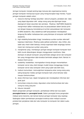 Pengantar Teknologi Informasi                             Umi Proboyekti, S.Kom, MLIS
Prodi Sistem Informasi UKDW


Jaringan komputer menjadi penting bagi manusia dan organisasinya karena
jaringan komputer mempunyai tujuan yang menguntungkan bagi mereka. Tujuan
jaringan komputer adalah untuk:
    1. resource sharing/ berbagi sesumber: seluruh program, peralatan dan data
        yang dapat digunakan oleh setiap orang yang ada dijaringan tanpa
        dipengaruhi lokasi sesumber dan pemakai. Misalnya: Staff BIRO Akademik
        mengirimkan daftar mahasiswa baru ke perpustakaan dalam bentuk print
        out dengan langsung mencetaknya di printer perpustakaan dari komputer
        di BIRO akademik. Atau sebaliknya staff perpustakaan mendapatkan
        langsung file daftar mahasiswa baru yang disimpan di komputer staff BIRO
        akademik.
    2. high reliability/kehandalan tinggi: tersedianya sumber-sumber alternatif
        kapanpun diperlukan. Misalnya pada aplikasi perbankan atau militer, jika
        salah satu mesin tidak bekerja, kinerja organisasi tidak terganggu karena
        mesin lain mempunyai sumber yang sama.
    3. menghemat uang: membangun jaringan dengan komputer-komputer kecil
        lebih murah dibandingkan dengan menggunakan mainframe. Data
        disimpan di sebuah komputer yang bertindak sebagai server dan komputer
        lain yang menggunakan data tersebut bertindak sebagai client. Bentuk ini
        disebut Client-server.
    4. scalability/ skalabilitas: meningkatkan kinerja dengan menambahkan
        komputer server atau client dengan mudah tanpa mengganggu kinerja
        komputer server atau komputer client yang sudah ada lebih dulu.
    5. medium komunikasi: memungkinkan kerjasama antar orang-orang yang
        saling berjauhan melalui jaringan komputer baik untuk bertukar data
        maupun berkomunikasi.
    6. akses informasi luas: dapat mengakses dan mendapatkan informasi dari
        jarak jauh
    7. komunikasi orang-ke-orang: digunakan untuk berkomunikasi dari satu
        orang ke orang yang lain
    8. hiburan interaktif
Dalam pengenalan jaringan komputer, pembahasan dilihat dari dua aspek:
perangkat keras dan perangkat lunak. Dalam perangkat keras pengenalan
meliputi jenis transmisi, dan bentuk-bentuk jaringan komputer atau topologi.
Sedangkan dalam pembahasan perangkat lunaknya akan meliputi susunan
protokol dan perjalanan data dari satu komputer ke komputer lain dalam suatu
jaringan.




                                                                                        2
 