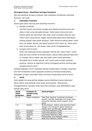 Pengantar Teknologi Informasi                             Umi Proboyekti, S.Kom, MLIS
Prodi Sistem Informasi UKDW


Perangkat Keras : Klasifikasi Jaringan Komputer
Ada dua klasifikasi jaringan komputer yaitu dibedakan berdasarkan teknologi
transmisi dan jarak.
1.      Teknologi Transmisi
Secara garis besar ada dua jenis teknologi transmisi:
     a. jaringan broadcast
        memiliki saluran komunikasi tunggal yang dipakai bersama-sama oleh
        semua mesin yang ada pada jaringan. Pesan-pesan berukuran kecil,
        disebut paket dan dikirimkan oleh suatu mesin kemudian diterima oleh
        mesin-mesin yang lainnya. Bagian alamat pada paket berisi keterangan
        tentang kepada siapa paket ditujukan. Saat menerima sebuat paket, mesin
        akan cek bagian alamat, jika paket tersebut untuk mesin itu, maka mesin
        akan proses paket itu. Jika bukan maka mesin mengabaikannya.
     b. jaringan point-to-point
        terdiri dari beberapa koneksi pasangan individu dari mesin-mesin. Untuk
        pergi dari satu sumber ke tempat tujuan, sebuah paket pada jaringan jenis
        ini mungkin harus melalui satu atau lebih mesin-mesin perantara.
        Seringkali harus melalui banyak rute (route) yang mungkin berbeda
        jaraknya. Karena itu algoritma routing memegang peranan penting pada
        jaringan point-to-point.
Sebagai pegangan umum (walaupun banyak pengecualian), jaringan yang lebih
kecil dan terlokalisasi secara geografis cenderung memakai broadcasting,
sedangkan jaringan yang lebih besar umumnya mengunakan point-to-point.
2.      Jarak
Jarak adalah hal yang penting sebagai ukuran klasifikasi karena diperlukan
teknik-teknik yang berbeda untuk jarak yang berbeda. Tabel berikut
menggambarkan hubungan antar jarak dan prosessor yang ditempatkan pada
tempat yang sama.
  Jarak            Prosesor di       Jenis jaringan
  antar            tempat yang
  prosessor        sama
  0.1 m            Papan rangkaian   Data flow machine: komputer-komputer
                                     paralel, memiliki beberapa unit fungsi yang
                                     semuanya bekerja untuk program yang
                                     sama
  1m               Sistem            Multicomputer, sistem yang berkomunikasi
                                     dengan cara mengirim pesan-pesannya
                                     melalui bus* pendek dan sangat cepat.
  10 m             Ruangan           Local Area Network (LAN)
  100 m            Gedung            Local Area Network (LAN)
  1 km             Kampus            Local Area Network (LAN)
  10 km            Kota              Metropolitan area Network (MAN)
  100 km           Negara            Wide Area Network (WAN)


                                                                                        3
 