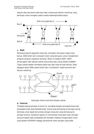 Pengantar Teknologi Informasi                                Umi Proboyekti, S.Kom, MLIS
Prodi Sistem Informasi UKDW


    sebuah atau dua buah kabel dan tidak mempunyai elemen switching, yang
    berfungsi untuk mengatur paket melalui beberapa kabel output.


                                Arah arus pada Bus A
    Bus A




                     1                 2                3                     4
    Komputer


    BUS B
                                      Arah arus pada Bus B
                                                                   Head End


    c. WAN
    Mencakup daerah geografis yang luas, seringkali mencakup negara atau
    benua. WAN terdiri dari kumpulan mesin yang bertujuan untuk menjalankan
    program-program (aplikasi) pemakai. Mesin ini disebut HOST. HOST
    dihubungkan oleh sebuah subnet komunikasi atau cukup disebut SUBNET.
    Tugas subnet adalah membawa pesan dari satu host ke host lainnya. Pada
    sebagian besar WAN subnet terdiri dari 2 komponen: kabel transmisi dan
    elemen switching.
                                                       Router




                                                                              HOST



                                                            LAN

                                               SUBNET

                         Hubungan antara host-host dengan subnet
    d. Internet
    Terdapat banyak jaringan di dunia ini, seringkali dengan perangkat keras dan
    perangkat lunak yang berbeda-beda. Orang yang terhubung ke jaringan sering
    berharap untuk dapat komunikasi dengan orang lain yang terhubung ke
    jaringan lainnya. Keinginan seperti ini memerlukan hubungan antar jaringan
    yang seringkali tidak kompatibel dan berbeda. Kadang menggunakan mesin
    yang disebut GATEWAY sebagai penerjemah antar jaringan yang tidak



                                                                                           5
 