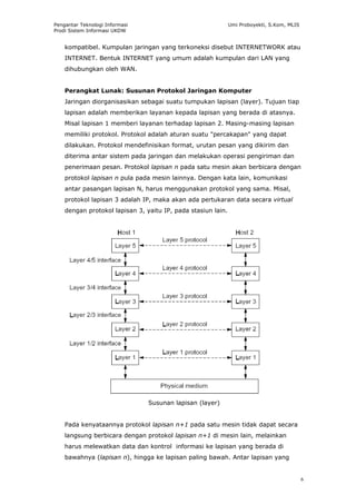 Pengantar Teknologi Informasi                                 Umi Proboyekti, S.Kom, MLIS
Prodi Sistem Informasi UKDW


    kompatibel. Kumpulan jaringan yang terkoneksi disebut INTERNETWORK atau
    INTERNET. Bentuk INTERNET yang umum adalah kumpulan dari LAN yang
    dihubungkan oleh WAN.


    Perangkat Lunak: Susunan Protokol Jaringan Komputer
    Jaringan diorganisasikan sebagai suatu tumpukan lapisan (layer). Tujuan tiap
    lapisan adalah memberikan layanan kepada lapisan yang berada di atasnya.
    Misal lapisan 1 memberi layanan terhadap lapisan 2. Masing-masing lapisan
    memiliki protokol. Protokol adalah aturan suatu "percakapan" yang dapat
    dilakukan. Protokol mendefinisikan format, urutan pesan yang dikirim dan
    diterima antar sistem pada jaringan dan melakukan operasi pengiriman dan
    penerimaan pesan. Protokol lapisan n pada satu mesin akan berbicara dengan
    protokol lapisan n pula pada mesin lainnya. Dengan kata lain, komunikasi
    antar pasangan lapisan N, harus menggunakan protokol yang sama. Misal,
    protokol lapisan 3 adalah IP, maka akan ada pertukaran data secara virtual
    dengan protokol lapisan 3, yaitu IP, pada stasiun lain.




                                Susunan lapisan (layer)


    Pada kenyataannya protokol lapisan n+1 pada satu mesin tidak dapat secara
    langsung berbicara dengan protokol lapisan n+1 di mesin lain, melainkan
    harus melewatkan data dan kontrol informasi ke lapisan yang berada di
    bawahnya (lapisan n), hingga ke lapisan paling bawah. Antar lapisan yang


                                                                                            6
 