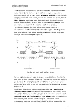 Pengantar Teknologi Informasi                             Umi Proboyekti, S.Kom, MLIS
Prodi Sistem Informasi UKDW


    "berkomunikasi", misal lapisan n dengan lapisan n+1, harus menggunakan
    suatu interface(antar muka) yang mendefinisikan layanan-layanannya.
    Himpunan lapisan dan protokol disebut arsitektur protokol. Urutan protokol
    yang digunakan oleh suatu sistem, dengan satu protokol per lapisan, disebut
    stack protocol. Agar suatu paket data dapat saling dipertukarkan antar
    lapisan, maka paket data tersebut harus ditambahkan suatu header yang
    menunjukkan karakteristik dari protokol pada lapisan tersebut.
    Satu stasiun dapat berhubungan dengan stasiun lain dengan cara
    mendefinisikan spesifikasi dan standarisasi untuk segala hal tentang media
    fisik komunikasi dan juga segala sesuatu menyangkut metode komunikasi
    datanya. Hal ini dilakukan pada lapisan 1.




                           Pemberian Header pada Lapisan-lapisan


    Karena begitu kompleknya tugas-tugas yang harus disediakan dan dilakukan
    oleh suatu jaringan komputer, maka tidak cukup dengan hanya satu standard
    protokol saja. Tugas yang komplek tersebut harus dibagi menjadi bagian-
    bagian yang lebih dapat di atur dan diorganisasikan sebagai suatu arsitektur
    komunikasi.
    Menanggapi hal tersebut, suatu organisasi standard ISO (International
    Standard Organization) pada tahun 1977 membentuk suatu komite untuk
    mengembangkan suatu arsitektur jaringan. Hasil dari komite tersebut adalah
    Model Referensi OSI (Open Systems Interconnection). Model Referensi
    OSI adalah System Network Architecture (SNA) atau dalam bahasa
    Indonesianya Arsitektur Jaringan Sistem. Hasilnya seperti pada Gambar OSI


                                                                                        7
 