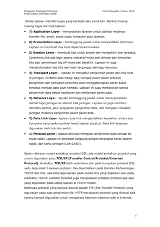 Pengantar Teknologi Informasi                             Umi Proboyekti, S.Kom, MLIS
Prodi Sistem Informasi UKDW


Setiap lapisan memiliki tugas yang berbeda satu sama lain. Berikut masing-
masing tugas dari tiap lapisan:

•   7) Application Layer : menyediakan layanan untuk aplikasi misalnya
    transfer file, email, akses suatu komputer atau layanan.

•   6) Presentation Layer : bertanggung jawab untuk menyandikan informasi.
    Lapisan ini membuat dua host dapat berkomunikasi.

•   5) Session Layer : membuat sesi untuk proses dan mengakhiri sesi tersebut.
    Contohnya jika ada login secara interaktif maka sesi dimulai dan kemudian
    jika ada permintaan log off maka sesi berakhir. Lapisan ini juga
    menghubungkan lagi jika sesi login terganggu sehingga terputus.

•   4) Transport Layer : lapisan ini mengatur pengiriman pesan dari hos-host
    di jaringan. Pertama data dibagi-bagi menjadi paket-paket sebelum
    pengiriman dan kemudian penerima akan menggabungkan paket-paket
    tersebut menjadi data utuh kembali. Lapisan ini juga memastikan bahwa
    pengiriman data bebas kesalahan dan kehilangan paket data.

•   3) Network Layer : lapisan bertanggung jawab untuk menerjemahkan
    alamat logis jaringan ke alamat fisik jaringan. Lapisan ini juga memberi
    identitas alamat, jalur perjalanan pengiriman data, dan mengatur masalah
    jaringan misalnya pengiriman paket-paket data.

•   2) Data Link Layer :lapisan data link mengendalikan kesalahan antara dua
    komputer yang berkomunikasi lewat lapisan physical. Data link biasanya
    digunakan oleh hub dan switch.

•   1) Physical Layer : lapisan physical mengatur pengiriman data berupa bit
    lewat kabel. Lapisan ini berkaitan langsung dengan perangkat keras seperti
    kabel, dan kartu jaringan (LAN CARD).


Selain referensi model arsitektur protokol OSI, ada model arsitektur protokol yang
umum digunakan yaitu TCP/IP (Transfer Control Protokol/Internet
Protocol). Arsitektur TCP/IP lebih sederhana dari pada tumpukan protokol OSI,
yaitu berjumlah 5 lapisan protokol. Jika diperhatikan pada Gambar Perbandingan
TCP/IP dan OSI, ada beberapa lapisan pada model OSI yang dijadikan satu pada
arsitektur TCP/IP. Gambar tersebut juga menjelaskan protokol-protokol apa saja
yang digunakan pada setiap lapisan di TCP/IP model.
Beberapa protokol yang banyak dikenal adalah FTP (File Transfer Protocol) yang
digunakan pada saat pengiriman file. HTTP merupakan protokol yang dikenal baik
karena banyak digunakan untuk mengakses halaman-halaman web di Internet.




                                                                                        9
 