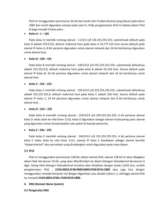 IPv4 ini menggunakan penomoran 32-bit dan terdiri dari 4 oktet desimal yang dibuat pada tahun 1983 dan masih digunakan sampai pada saat ini. Pada pengalamatan IPv4 ini bahwa dalam IPv4 di bagi menjadi 3 kelas yaitu : 
 Kelas A : 1 – 126 
Pada kelas A memiliki rentang alamat : 1.0.0.0 s/d 126.255.255.255, subnetmask default pada kelas A adalah 255.0.0.0, default maksimal host pada kelas A 16.777.214 host secara default pada alamat IP kelas A, 8-bit pertama digunakan untuk alamat network dan 24-bit berikutnya digunakan untuk alamat host. 
 Kelas B : 128 – 191 
Pada kelas B memiliki rentang alamat : 128.0.0.0 s/d 191.255.255.255, subnetmask defaultnya adalah 255.255.0.0, default maksimal host pada kelas B adalah 65.534 host. Secara default pada alamat IP kelas B, 16 bit pertama digunakan untuk alamat network dan 16 bit berikutnya untuk alamat host. 
 Kelas C : 192 – 223 
Pada kelas C memiliki rentang alamat : 192.0.0.0 s/d 223.255.255.255, subnetmask defaultnya adalah 255.255.255.0, default maksimal host pada kelas C adalah 256 host. Secara default pada alamat IP kelas C, 24 bit pertama digunakan untuk alamat network dan 8 bit berikutnya untuk alamat host. 
 Kelas D : 224 – 239 
Pada kelas D memiliki rentang alamat : 224.0.0.0 s/d 239.255.255.255, 4 bit pertama alamat kelas D selalu diset ke nilai biner 1110, kelas D digunakan sebagai alamat multicasting yaitu alamat yang digunakan untuk menyampaikan satu paket ke banyak penerima. 
 Kelas E : 240 – 255 
Pada kelas E memiliki rentang alamat : 240.0.0.0 s/d 255.255.255.255, 4 bit pertama alamat kelas E selalu diset ke nilai biner 1111, alamat IP kelas E disediakan sebagai alamat bersifat “eksperimental” atau percobaan yang dicadangkan untuk digunakan pada masa depan. 
3.2 IPv6 
IPv6 ini menggunakan penomoran 128-bit, dalam alamat IPv6, alamat 128 bit ini akan dibagikan dalam blok berukuran 16 bit, yang akan dikonfersikan ke dalam bilangan heksadesinal berukuran 4 digit. Setiap blok bilangan heksadesimal tersebut akan diisahkan dengan tanda (:)titik dua, contoh pengalamatan IPv6 : 21DA:00D3:2F3B:0000:0000:FE28:9C5A:C800 atau juga bisa dengan menggunakan metode kompresi nol dengan digantikan satu double colons (::), sehingga alamat IPv6 itu menjadi 21DA:00D3:2F3B::F328:9C54:C800. 
4. DNS (Domain Name System) 
4.1 Pengenalan DNS  