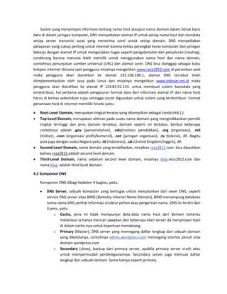 Sistem yang menyimpan informasi tentang nama host ataupun nama domain dalam betuk basis data di dalam jaringan komputer, DNS menyediakan alamat IP untuk setiap nama host dan mendata setiap server transmisi surat yang menerima surel untuk setiap domain. DNS menyediakan pelayanan yang cukup penting untuk internet karena ketika perangkat keras komputer dan jaringan bekerja dengan alamat IP untuk mengerjakan tugas seperti pengalamatan dan penjaluran (routing), cenderung karena manusia lebih memilik untuk menggunakan nama host dan nama domain, contohnya penunjukan sumber universal (URL) dan alamat surel. DNS bisa dianggap sebagai buku telepon internet dimana saat pengguna misalnya mengetikan www.reza2812.com di peramban web maka pengguna akan diarahkan ke alamat 192.168.100.1, alamat DNS tersebut telah diimplementasikan oleh saya pada Linux dan misalnya mengetikan www.indosat.net.id maka pengguna akan diarahkan ke alamat IP 124.82.92.144. untuk membuat sistem basisdata yang terdistribusi, hal pertama adalah pengaturan format data dari informasi alamat IP dan nama host harus di kemas sedemikian rupa sehingga cocok digunakan untuk sistem yang terdistribusi. Format penamaan host di internet memiliki hirarki yaitu : 
 Root-Level Domain, merupakan tingkat teratas yang ditampilkan sebagai tanda titik (.). 
 Top-Level Domain, merupakan akhiran pada suatu nama domain yang mengindikasikan pemilik tingkat tertinggi dan jenis domain tersebut, domain seperti ini terbatas, berikut beberapa contohnya adalah .gov (pemerintahan), .edu(institusi pendidikan), .org (organisasi), .mil (militer), .com (organisasi profit/komersil), .net (jaringan organisasi), .tv (televisi), dll. Begitu pula juga dengan suatu Negara yaitu .id (indonesia), .uk (United Kingdom/inggris), dll. 
 Second-Level Domain, nama domain yang terdaftarkan, misalkan reza2812.com. bisa dipastikan bahwa reza2812 adalah second level domain. 
 Third-Level Domain, nama sebelum second level domain, misalnya blog.reza2812.com dan nama blog adalah third level domain. 
4.2 Komponen DNS 
Komponen DNS dibagi kedalam 4 bagian, yaitu : 
 DNS Server, sebuah komputer yang bertugas untuk menjalankan dari sever DNS, seperti service DNS server atau BIND (Berkeley Internet Name Domain), BIND menampung database nama-nama DNS perihal informasi struktur pohon atau pengertian nama. DNS ini terdiri dari 3 jenis, yaitu : 
o Cache, jenis ini tidak mempunyai data-data nama host dari domain tertentu melainkan ia hanya mencari jawaban dari beberapa klien server da menyimpan hasil di dalam cache-nya untuk keperluan mendatang. 
o Primary (Master), DNS server yang memegang daftar lengkap dari sebuah domain yang dikelolanya, contohnya admin.wordpress.com memegang otoritas penuh atas domain wordpress.com 
o Secondary (slave), backup dari primary server, apabila primary server crash atau untuk mempermudah pendelegasiannya. Secondary server juga memuat daftar lengkap dari sebuah domain. Sama halnya seperti primary.  