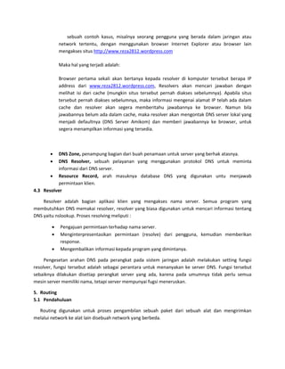 sebuah contoh kasus, misalnya seorang pengguna yang berada dalam jaringan atau network tertentu, dengan menggunakan browser Internet Explorer atau browser lain mengakses situs http://www.reza2812.wordpress.com Maka hal yang terjadi adalah: Browser pertama sekali akan bertanya kepada resolver di komputer tersebut berapa IP address dari www.reza2812.wordpress.com, Resolvers akan mencari jawaban dengan melihat isi dari cache (mungkin situs tersebut pernah diakses sebelumnya). Apabila situs tersebut pernah diakses sebelumnya, maka informasi mengenai alamat IP telah ada dalam cache dan resolver akan segera memberitahu jawabannya ke browser. Namun bila jawabannya belum ada dalam cache, maka resolver akan mengontak DNS server lokal yang menjadi defaultnya (DNS Server Amikom) dan memberi jawabannya ke browser, untuk segera menampilkan informasi yang tersedia. 
 DNS Zone, penampung bagian dari buah penamaan untuk server yang berhak atasnya. 
 DNS Resolver, sebuah pelayanan yang menggunakan protokol DNS untuk meminta informasi dari DNS server. 
 Resource Record, arah masuknya database DNS yang digunakan untu menjawab permintaan klien. 
4.3 Resolver 
Resolver adalah bagian aplikasi klien yang mengakses nama server. Semua program yang membutuhkan DNS memakai resolver, resolver yang biasa digunakan untuk mencari informasi tentang DNS yaitu nslookup. Proses resolving meliputi : 
 Pengajuan permintaan terhadap nama server. 
 Menginterpresentasikan permintaan (resolve) dari pengguna, kemudian memberikan response. 
 Mengembalikan informasi kepada program yang dimintanya. 
Pengesetan arahan DNS pada perangkat pada sistem jaringan adalah melakukan setting fungsi resolver, fungsi tersebut adalah sebagai perantara untuk menanyakan ke server DNS. Fungsi tersebut sebaiknya dilakukan disetiap perangkat server yang ada, karena pada umumnya tidak perlu semua mesin server memiliki nama, tetapi server mempunyai fugsi meneruskan. 
5. Routing 
5.1 Pendahuluan Routing digunakan untuk proses pengambilan sebuah paket dari sebuah alat dan mengirimkan melalui network ke alat lain disebuah network yang berbeda. 
 