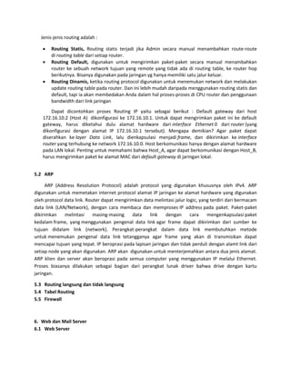 Jenis-jenis routing adalah :  Routing Statis, Routing statis terjadi jika Admin secara manual menambahkan route-route di routing table dari setiap router.  Routing Default, digunakan untuk mengirimkan paket-paket secara manual menambahkan router ke sebuah network tujuan yang remote yang tidak ada di routing table, ke router hop berikutnya. Bisanya digunakan pada jaringan yg hanya memiliki satu jalur keluar.  Routing Dinamis, ketika routing protocol digunakan untuk menemukan network dan melakukan update routing table pada router. Dan ini lebih mudah daripada menggunakan routing statis dan default, tapi ia akan membedakan Anda dalam hal proses-proses di CPU router dan penggunaan bandwidth dari link jaringan Dapat dicontohkan proses Routing IP yaitu sebagai berikut : Default gateway dari host 172.16.10.2 (Host A) dikonfigurasi ke 172.16.10.1. Untuk dapat mengirimkan paket ini ke default gateway, harus diketahui dulu alamat hardware dari interface Ethernet 0 dari router (yang dikonfigurasi dengan alamat IP 172.16.10.1 tersebut). Mengapa demikian? Agar paket dapat diserahkan ke layer Data Link, lalu dienkapsulasi menjadi frame, dan dikirimkan ke interface router yang terhubung ke network 172.16.10.0. Host berkomunikasi hanya dengan alamat hardware pada LAN lokal. Penting untuk memahami bahwa Host_A, agar dapat berkomunikasi dengan Host_B, harus mengirimkan paket ke alamat MAC dari default gateway di jaringan lokal. 
5.2 ARP ARP (Address Resolution Protocol) adalah protocol yang digunakan khususnya oleh IPv4. ARP digunakan untuk memetakan internet protocol alamat IP jaringan ke alamat hardware yang digunakan oleh protocol data link. Router dapat mengirimkan data melintasi jalur logic, yang terdiri dari bermacam data link (LAN/Network), dengan cara membaca dan memproses IP address pada paket. Paket-paket dikirimkan melintasi masing-masing data link dengan cara mengenkapsulasi paket kedalam frame, yang menggunakan pengenal data link agar frame dapat dikirimkan dari sumber ke tujuan didalam link (network). Perangkat-perangkat dalam data link membutuhkan metode untuk menemukan pengenal data link tetangganya agar frame yang akan di transmisikan dapat mencapai tujuan yang tepat. IP beroprasi pada lapisan jaringan dan tidak perduli dengan alamt link dari setiap node yang akan digunakan. ARP akan digunakan untuk menterjemahkan antara dua jenis alamat. ARP klien dan server akan beroprasi pada semua computer yang menggunakan IP melalui Ethernet. Proses biasanya dilakukan sebagai bagian dari perangkat lunak driver bahwa drive dengan kartu jaringan. 
5.3 Routing langsung dan tidak langsung 
5.4 Tabel Routing 
5.5 Firewall 
6. Web dan Mail Server 
6.1 Web Server  