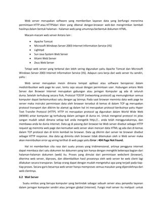 Web server merupakan software yang memberikan layanan data yang berfungsi menerima permintaan HTTP atau HTTPSdari klien yang dikenal dengan browser web dan mengirimkan kembali hasilnya dalam bentuk halaman - halaman web yang umumnya berbentuk dokumen HTML. Macam-macam web server Antara lain : 
 Apache Tomcat 
 Microsoft Windows Server 2003 Internet Information Service (IIS) 
 Lighttpd 
 Sun Java System Web Server 
 Xitami Web Server 
 Zeus Web Server 
Tetapi web server yang terkenal dan lebih sering digunakan yaitu Apache Tomcat dan Microsoft Windows Server 2003 Internet Information Service (IIS). Adapun cara kerja dari web server itu sendiri, yaitu : Web server merupakan mesin dimana tempat aplikasi atau software beroperasi dalam medistribusikan web page ke user, tentu saja sesuai dengan permintaan user. Hubungan antara Web Server dan Browser Internet merupakan gabungan atau jaringan Komputer yg ada di seluruh dunia. Setelah terhubung secara fisik, Protocol TCP/IP (networking protocol) yg memungkinkan semua komputer dapat berkomunikasi satu dengan yg lainnya. Pada saat browser meminta data web page ke server maka instruksi permintaan data oleh browser tersebut di kemas di dalam TCP yg merupakan protocol transport dan dikirim ke alamat yg dalam hal ini merupakan protocol berikutnya yaitu Hyper Text Transfer Protocol (HTTP). HTTP ini merupakan protocol yg digunakan dalam World Wide Web (WWW) antar komputer yg terhubung dalam jaringan di dunia ini. Untuk mengenal protocol ini jelas sangan mudah sekali dimana setiap kali anda mengetik http://… anda telah menggunakannya, dan membawa anda ke dunia internet. Data yg di passing dari browser ke Web server disebut sebagai HTTP request yg meminta web page dan kemudian web server akan mencari data HTML yg ada dan di kemas dalam TCP protocol dan di kirim kembali ke browser. Data yg dikirim dari server ke browser disebut sebagai HTTP response. Jika data yg diminta oleh browser tidak ditemukan oleh si Web server maka akan meninbulkan error yg sering terlihat di web page yaitu Error : 404 Page Not Found. Hal ini memberikan cita rasa dari suatu proses yang tridimensional, artinya pengguna internet dapat membaca dari satu dokumen ke dokumen yang lain hanya dengan mengklik beberapa bagian dari halaman-halaman dokumen (web) itu. Proses yang dimulai dari permintaan webclient (browser), diterima web server, diproses, dan dikembalikan hasil prosesnya oleh web server ke web client lagi dilakukan secara transparan. Setiap orang dapat dengan mudah mengetahui apa yang terjadi pada tiap- tiap proses. Secara garis besarnya web server hanya memproses semua masukan yang diperolehnya dari web clientnya. 
6.2 Mail Server 
Suatu entitas yang berupa komputer yang bertindak sebagai sebuah server atau penyedia layanan dalam jaringan komputer sendiri atau jaringan global (internet). Fungsi mail server itu meliputi :untuk  