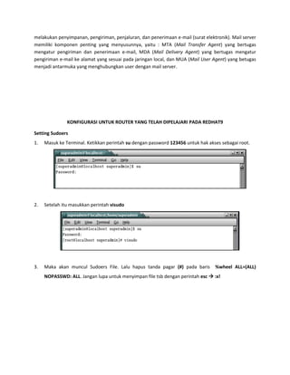 melakukan penyimpanan, pengiriman, penjaluran, dan penerimaan e-mail (surat elektronik). Mail server memiliki komponen penting yang menyusunnya, yaitu : MTA (Mail Transfer Agent) yang bertugas mengatur pengiriman dan penerimaan e-mail, MDA (Mail Delivery Agent) yang bertugas mengatur pengiriman e-mail ke alamat yang sesuai pada jaringan local, dan MUA (Mail User Agent) yang betugas menjadi antarmuka yang menghubungkan user dengan mail server. 
KONFIGURASI UNTUK ROUTER YANG TELAH DIPELAJARI PADA REDHAT9 
Setting Sudoers 
1. Masuk ke Terminal. Ketikkan perintah su dengan password 123456 untuk hak akses sebagai root. 
2. Setelah itu masukkan perintah visudo 
3. Maka akan muncul Sudoers File. Lalu hapus tanda pagar (#) pada baris %wheel ALL=(ALL) NOPASSWD: ALL. Jangan lupa untuk menyimpan file tsb dengan perintah esc  :x!  