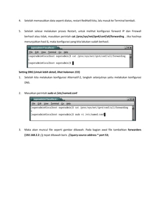 4. Setelah memasukkan data seperti diatas, restart RedHat9 kita, lalu masuk ke Terminal kembali. 
5. Setelah selesai melakukan proses Restart, untuk melihat konfigurasi forward IP dan Firewall berhasil atau tidak, masukkan perintah cat /proc/sys/net/ipv4/conf/all/forwarding . Jika hasilnya menunjukkan hasil 1, maka konfigurasi yang kita lakukan sudah berhasil. 
Setting DNS (Untuk lebih detail, lihat halaman 155) 
1. Setelah kita melakukan konfigurasi Alternatif-2, langkah selanjutnya yaitu melakukan konfigurasi DNS. 
2. Masukkan perintah sudo vi /etc/named.conf 
3. Maka akan muncul file seperti gambar dibawah. Pada bagian awal file tambahkan forwarders {192.168.2.2 ; }; tepat dibawah baris //query-source address * port 53;  