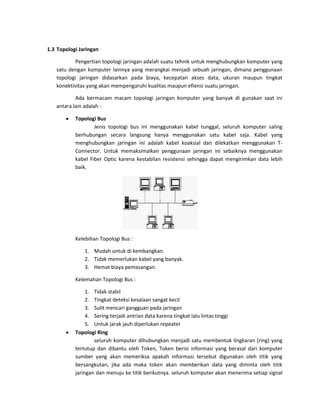 1.3 Topologi Jaringan Pengertian topologi jaringan adalah suatu tehnik untuk menghubungkan komputer yang satu dengan komputer lainnya yang merangkai menjadi sebuah jaringan, dimana penggunaan topologi jaringan didasarkan pada biaya, kecepatan akses data, ukuran maupun tingkat konektivitas yang akan mempengaruhi kualitas maupun efiensi suatu jaringan. Ada bermacam macam topologi jaringan komputer yang banyak di gunakan saat ini antara lain adalah :  Topologi Bus Jenis topologi bus ini menggunakan kabel tunggal, seluruh komputer saling berhubungan secara langsung hanya menggunakan satu kabel saja. Kabel yang menghubungkan jaringan ini adalah kabel koaksial dan dilekatkan menggunakan T- Connector. Untuk memaksimalkan penggunaan jaringan ini sebaiknya menggunakan kabel Fiber Optic karena kestabilan resistensi sehingga dapat mengirimkan data lebih baik. 
Kelebihan Topologi Bus : 
1. Mudah untuk di kembangkan. 
2. Tidak memerlukan kabel yang banyak. 
3. Hemat biaya pemasangan. 
Kelemahan Topologi Bus : 
1. Tidak stabil 
2. Tingkat deteksi kesalaan sangat kecil 
3. Sulit mencari gangguan pada jaringan 
4. Sering terjadi antrian data karena tingkat lalu lintas tinggi 
5. Untuk jarak jauh diperlukan repeater 
 Topologi Ring seluruh komputer dihubungkan menjadi satu membentuk lingkaran (ring) yang tertutup dan dibantu oleh Token, Token berisi informasi yang berasal dari komputer sumber yang akan memeriksa apakah informasi tersebut digunakan oleh titik yang bersangkutan, jika ada maka token akan memberikan data yang diminta oleh titik jaringan dan menuju ke titik berikutnya. seluruh komputer akan menerima setiap signal  