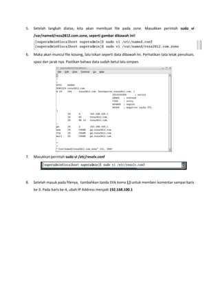5. Setelah langkah diatas, kita akan membuat file pada zone. Masukkan perintah sudo vi /var/named/reza2812.com.zone, seperti gambar dibawah ini! 
6. Maka akan muncul file kosong, lalu isikan seperti data dibawah ini. Perhatikan tata letak penulisan, spasi dan jarak nya. Pastikan bahwa data sudah betul lalu simpan. 
7. Masukkan perintah sudo vi /etc/resolv.conf 
8. Setelah masuk pada filenya, tambahkan tanda titik koma (;) untuk memberi komentar sampai baris ke-3. Pada baris ke-4, ubah IP Address menjadi 192.168.100.1  