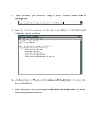 10. Langkah selanjutnya yaitu melakukan konfigurasi dhcpd. Masukkan perintah sudo vi /etc/dhcpd.conf 
11. Maka akan muncul file kosong, dan kita isikan data seperti dibawah ini. (lihat halaman 236) Pastikan data yang diisi sudah benar. 
12. Lalu kita start dhcpd nya. Masukkan perintah sudo /etc/rc.d/init.d/dhcpd start . Jika berhasil maka akan muncul tulisan OK. 
13. Setelah dhcpd nya kita start, masukkan perintah sudo /etc/rc.d/init.d/dhcpd status . Jika berhasil, maka tampilannya seperti dibawah ini. 
 
