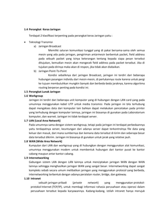 1.4 Perangkat Keras Jaringan 
Terdapat 2 klasifikasi terpenting pada perangkat keras Jaringan yaitu : 
 Teknologi Transmisi 
a) Jaringan Broadcast 
Memiliki saluran komunikasi tunggal yang di pakai bersama-sama oleh semua mesin yang ada pada jaringan, pengiriman antarmesin berbentuk packet, field address pada sebuah packet yang isinya keterangan tentang kepada siapa pesan tersebut ditujukan, kemudian mesin akan mengecek field address pada packet tersebut. Jika di tujukan pada dirinya maka akan di respon, jika tidak akan diabaikan. 
b) Jaringan Point-To-Point 
Kondisi sebaliknya dari jaringan Broadcast, jaringan ini terdiri dari beberapa hubungan pasangan individu dari mesin-mesin, di perlukannya route karena untuk pergi ke tujuan membutuhkan mungkin banyak dan berbeda-beda jaraknya, karena algoritma routing berperan penting pada kondisi ini. 
1.5 Perangkat Lunak Jaringan 
1.6 Workgroup 
Jaringan ini terdiri dari beberapa unit komputer yang di hubungan dengan LAN card yang pada umumnya menggunakan kabel UTP untuk media transmisi. Pada jaringan ini bila terhubung dapat mengakses data dari komputer lain bahkan dapat melakukan pencetakan pada printer yang terhubung dengan komputer lainnya, jaringan ini biasanya di gunakan pada Laboratorium komputer, dan warnet. Jaringan ini tidak terdapat server. 
1.7 LAN (Local Area Network) 
Pada umumnya sama dengan sistem workgroup, tetapi pada jaringan ini terdapat perbedaannya yaitu terdapatnya server, keuntungan dari adanya server dapat terkontrolnya file data yang keluar dan masuk, dari mana sumbernya dan kemana data tersebut di kirim dan seberapa besar data tersebut dikirim. Jaringan ini biasanya di gunakan untuk jarak yang relative jauh. 
1.8 WAN (Wide Area Network) 
Kumpulan dari LAN dan workgroup yang di hubungkan dengan menggunakan alat komunikasi, umumnya menggunakan modem untuk membentuk hubungan dari kantor pusat ke kantor cabang maupun antar kantor cabang. 
1.9 Internetworking 
Gabungan sistem LAN dengan LAN lainnya untuk menciptakan jaringan WAN dengan WAN lainnya sehingga menghasilkan jaringan WAN yang sangat besar. Internetworking dapat sangat kompleks sebab secara umum melibatkan jaringan yang menggunakan protocol yang berbeda, internetworking terbentuk dengan adanya peralatan router, bridge, dan gateway. 
1.10 Intranet 
sebuah jaringan pribadi (private network) yang menggunakan protokol- protokol Internet (TCP/IP), untuk membagi informasi rahasia perusahaan atau operasi dalam perusahaan tersebut kepada karyawannya. Kadang-kadang, istilah intranet hanya merujuk  