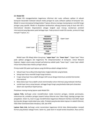 2.5 Model OSI 
Model OSI menggambarkan bagaimana informasi dari suatu software aplikasi di sebuah komputer berpindah melewati sebuah media jaringan ke suatu software aplikasi di komputer lain. Model ini secara konseptual terbagi kedala 7 lapisan dimana masinga-masing lapisan memiliki fungsi jaringan yang spesifik. Model ini diciptakan berdasarkan sebuag proposal yang di buat oleh ISO ( International Standars Organization) sebagai langkah awal menuju standarisasi protokol internasional yang digunakan pada berbagai layer. Pada protocol model OSI standar, protocol di bagi menjadi 7 lapisan, itu : 
APLIKASI 
PRESENTASI 
SESSION 
TRANSPORT 
NETWORK 
DATA LINK 
FISIK 
OSI Layer Model Layer OSI dibagi dalam dua group: “upper layer” dan “lower layer”. “Upper layer” fokus pada aplikasi pengguna dan bagaimana file direpresentasikan di komputer. Untuk Network Engineer, bagian utama yang menjadi perhatiannya adalah pada “lower layer”. Lower layer adalah intisari komunikasi data melalui jaringan aktual. 
Prinsip model OSI pada tujuh lapisan yang dimilikinya adalah sebagai berikut : 
 Sebuah layer harus dibuat bila diperlukan tingkat abstraksi yang berbeda. 
 Setiap layer harus memiliki fungsi-fungsi tertentu. 
 Fungsi setiap layer harus dipilih dengan teliti sesuai dengan ketentuan protokol berstandar internasional. 
 Batas-batas layer harus dipilih untuk meminimalkan aliran informasi yang melewati interface. 
 Jumlah layer harus cukup banyak, sehingga fungsi-fungsi yang berbeda tidak perlu disatukan dalam satu layerdiluar keperluannya. 
Penjelasan masing-masing lapisan pada Model OSI : Lapisan Fisik, berfungsi untuk mendefinisikan media transmisi jaringan, metode pensinyalan, sinkronisasi bit, arsitektur jaringan (seperti halnya Ethernet atau Token Ring), topologi jaringan dan pengabelan. Selain itu, level ini juga mendefinisikan bagaimana Network Interface Card (NIC) dapat berinteraksi dengan media kabel atau radio. Protokol yang berada dalam lapisan ini adalah Ethernet, FDDI (Fiber Distributed Data Interface), ISDI, dan ATM. Lapisan Data Link, berfungsi untuk menentukan bagaimana bit-bit data dikelompokkan menjadi format yang disebut sebagai frame. Selain itu, pada level ini terjadi koreksi kesalahan, flow control, 
Upper Layer 
Lower Layer  