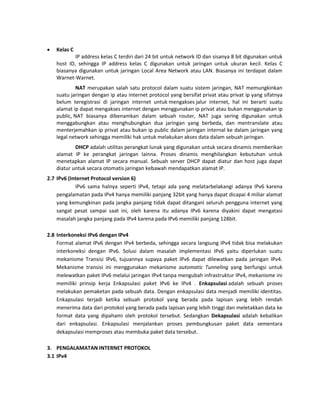  Kelas C IP address kelas C terdiri dari 24 bit untuk network ID dan sisanya 8 bit digunakan untuk host ID, sehingga IP address kelas C digunakan untuk jaringan untuk ukuran kecil. Kelas C biasanya digunakan untuk jaringan Local Area Network atau LAN. Biasanya ini terdapat dalam Warnet-Warnet. NAT merupakan salah satu protocol dalam suatu sistem jaringan, NAT memungkinkan suatu jaringan dengan ip atau internet protocol yang bersifat privat atau privat ip yang sifatnya belum teregistrasi di jaringan internet untuk mengakses jalur internet, hal ini berarti suatu alamat ip dapat mengakses internet dengan menggunakan ip privat atau bukan menggunakan ip public, NAT biasanya dibenamkan dalam sebuah router, NAT juga sering digunakan untuk menggabungkan atau menghubungkan dua jaringan yang berbeda, dan mentranslate atau menterjemahkan ip privat atau bukan ip public dalam jaringan internal ke dalam jaringan yang legal network sehingga memiliki hak untuk melakukan akses data dalam sebuah jaringan. 
DHCP adalah utilitas perangkat lunak yang digunakan untuk secara dinamis memberikan alamat IP ke perangkat jaringan lainna. Proses dinamis menghilangkan kebutuhan untuk menetapkan alamat IP secara manual. Sebuah server DHCP dapat diatur dan host juga dapat diatur untuk secara otomatis jaringan kebawah mendapatkan alamat IP. 
2.7 IPv6 (Internet Protocol version 6) 
IPv6 sama halnya seperti IPv4, tetapi ada yang melatarbelakangi adanya IPv6 karena pengalamatan pada IPv4 hanya memiliki panjang 32bit yang hanya dapat dicapai 4 miliar alamat yang kemungkinan pada jangka panjang tidak dapat ditangani seluruh pengguna internet yang sangat pesat sampai saat ini, oleh karena itu adanya IPv6 karena diyakini dapat mengatasi masalah jangka panjang pada IPv4 karena pada IPv6 memiliki panjang 128bit. 
2.8 Interkoneksi IPv6 dengan IPv4 
Format alamat IPv6 dengan IPv4 berbeda, sehingga secara langsung IPv4 tidak bisa melakukan interkoneksi dengan IPv6. Solusi dalam masalah implementasi IPv6 yaitu diperlukan suatu mekanisme Transisi IPv6, tujuannya supaya paket IPv6 dapat dilewatkan pada jaringan IPv4. Mekanisme transisi ini menggunakan mekanisme automatic Tunneling yang berfungsi untuk melewatkan paket IPv6 melalui jaringan IPv4 tanpa mengubah infrastruktur IPv4, mekanisme ini memiliki prinsip kerja Enkapsulasi paket IPv6 ke IPv4 . Enkapsulasi adalah sebuah proses melakukan pemaketan pada sebuah data. Dengan enkapsulasi data menjadi memiliki identitas. Enkapsulasi terjadi ketika sebuah protokol yang berada pada lapisan yang lebih rendah menerima data dari protokol yang berada pada lapisan yang lebih tinggi dan meletakkan data ke format data yang dipahami oleh protokol tersebut. Sedangkan Dekapsulasi adalah kebalikan dari enkapsulasi. Enkapsulasi menjalankan proses pembungkusan paket data sementara dekapsulasi memproses atau membuka paket data tersebut. 
3. PENGALAMATAN INTERNET PROTOKOL 
3.1 IPv4  
