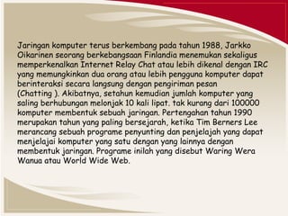 Jaringan komputer terus berkembang pada tahun 1988, Jarkko 
Oikarinen seorang berkebangsaan Finlandia menemukan sekaligus 
memperkenalkan Internet Relay Chat atau lebih dikenal dengan IRC 
yang memungkinkan dua orang atau lebih pengguna komputer dapat 
berinteraksi secara langsung dengan pengiriman pesan 
(Chatting ). Akibatnya, setahun kemudian jumlah komputer yang 
saling berhubungan melonjak 10 kali lipat. tak kurang dari 100000 
komputer membentuk sebuah jaringan. Pertengahan tahun 1990 
merupakan tahun yang paling bersejarah, ketika Tim Berners Lee 
merancang sebuah programe penyunting dan penjelajah yang dapat 
menjelajai komputer yang satu dengan yang lainnya dengan 
membentuk jaringan. Programe inilah yang disebut Waring Wera 
Wanua atau World Wide Web. 
 