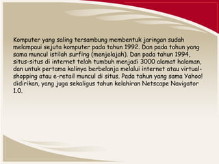 Komputer yang saling tersambung membentuk jaringan sudah 
melampaui sejuta komputer pada tahun 1992. Dan pada tahun yang 
sama muncul istilah surfing (menjelajah). Dan pada tahun 1994, 
situs-situs di internet telah tumbuh menjadi 3000 alamat halaman, 
dan untuk pertama kalinya berbelanja melalui internet atau virtual-shopping 
atau e-retail muncul di situs. Pada tahun yang sama Yahoo! 
didirikan, yang juga sekaligus tahun kelahiran Netscape Navigator 
1.0. 
 