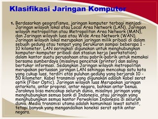 Klasifikasi Jaringan Komputer 
1. Berdasarkan geografisnya, jaringan komputer terbagi menjadi 
Jaringan wilayah lokal atau Local Area Network (LAN), Jaringan 
wilayah metropolitan atau Metropolitan Area Network (MAN), 
dan Jaringan wilayah luas atau Wide Area Network (WAN). 
Jaringan wilayah lokal merupakan jaringan milik pribadi di dalam 
sebuah gedung atau tempat yang berukuran sampai beberapa 1 - 
10 kilometer. LAN seringkali digunakan untuk menghubungkan 
komputer-komputer pribadi dan stasiun kerja (workstation) 
dalam kantor suatu perusahaan atau pabrik-pabrik untuk memakai 
bersama sumberdaya (misalnya pencetak (printer) dan saling 
bertukar informasi. Sedangkan Jaringan wilayah metropolitan 
merupakan perluasan jaringan LAN sehingga mencakup satu kota 
yang cukup luas, terdiri atas puluhan gedung yang berjarak 10 - 
50 kilometer. Kabel transmisi yang digunakan adalah kabel serat 
optik (Fiber Optic). Jaringan wilayah luas Merupakan jaringan 
antarkota, antar propinsi, antar negara, bahkan antar benua. 
Jaraknya bisa mencakup seluruh dunia, misalnya jaringan yang 
menghubungkan semua bank di Indonesia, atau jaringan yang 
menghubungkan semua kantor Perwakilan Indonesia di seluruh 
dunia. Media transmisi utama adalah komunikasi lewat satelit, 
tetapi banyak yang mengandalkan koneksi serat optik antar 
negara. 
 