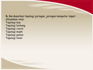 3. Berdasarkan topologi jaringan, jaringan komputer dapat 
dibedakan atas: 
Topologi bus 
Topologi bintang 
Topologi cincin 
Topologi mesh 
Topologi pohon 
Topologi linier 
 