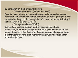 5. Berdasarkan media transmisi data 
- Jaringan berkabel (Wired Network) 
Pada jaringan ini, untuk menghubungkan satu komputer dengan 
komputer lain diperlukan penghubung berupa kabel jaringan. Kabel 
jaringan berfungsi dalam mengirim informasi dalam bentuk sinyal 
listrik antar komputer jaringan. 
- Jaringan nirkabel(Wi-Fi) 
Merupakan jaringan dengan medium berupa gelombang 
elektromagnetik. Pada jaringan ini tidak diperlukan kabel untuk 
menghubungkan antar komputer karena menggunakan gelombang 
elektromagnetik yang akan mengirimkan sinyal informasi antar 
komputer jaringan. 
 