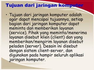 Tujuan dari jaringan komputer 
• Tujuan dari jaringan komputer adalah 
agar dapat mencapai tujuannya, setiap 
bagian dari jaringan komputer dapat 
meminta dan memberikan layanan 
(service). Pihak yang meminta/menerima 
layanan disebut klien (client) dan yang 
memberikan/mengirim layanan disebut 
peladen (server). Desain ini disebut 
dengan sistem client-server, dan 
digunakan pada hampir seluruh aplikasi 
jaringan komputer. 
 