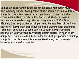 Kemudian pada tahun 1950-an ketika jenis komputer mulai 
berkembang sampai terciptanya super komputer, maka sebuah 
komputer harus melayani beberapa tempat yang tersedia 
(terminal), untuk itu ditemukan konsep distribusi proses 
berdasarkan waktu yang dikenal dengan nama TSS (Time 
Sharing System). Maka untuk pertama kalinya bentuk jaringan 
(network) komputer diaplikasikan. Pada sistem TSS beberapa 
terminal terhubung secara seri ke sebuah komputer atau 
perangkat lainnya yang terhubung dalam suatu jaringan (host) 
komputer. Dalam proses TSS mulai terlihat perpaduan teknologi 
komputer dan teknologi telekomunikasi yang pada awalnya 
berkembang sendiri-sendiri 
 