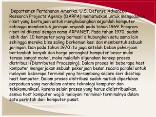 Departemen Pertahanan Amerika, U.S. Defense Advanced 
Research Projects Agency (DARPA) memutuskan untuk mengadakan 
riset yang bertujuan untuk menghubungkan sejumlah komputer 
sehingga membentuk jaringan organik pada tahun 1969. Program 
riset ini dikenal dengan nama ARPANET. Pada tahun 1970, sudah 
lebih dari 10 komputer yang berhasil dihubungkan satu sama lain 
sehingga mereka bisa saling berkomunikasi dan membentuk sebuah 
jaringan. Dan pada tahun 1970 itu juga setelah beban pekerjaan 
bertambah banyak dan harga perangkat komputer besar mulai 
terasa sangat mahal, maka mulailah digunakan konsep proses 
distribusi (Distributed Processing). Dalam proses ini beberapa host 
komputer mengerjakan sebuah pekerjaan besar secara paralel untuk 
melayani beberapa terminal yang tersambung secara seri disetiap 
host komputer. Dalam proses distribusi sudah mutlak diperlukan 
perpaduan yang mendalam antara teknologi komputer dan 
telekomunikasi, karena selain proses yang harus didistribusikan, 
semua host komputer wajib melayani terminal-terminalnya dalam 
satu perintah dari komputer pusat. 
 