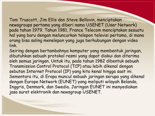 Tom Truscott, Jim Ellis dan Steve Bellovin, menciptakan 
newsgroups pertama yang diberi nama USENET (User Network) 
pada tahun 1979. Tahun 1981, France Telecom menciptakan sesuatu 
hal yang baru dengan meluncurkan telepon televisi pertama, di mana 
orang bisa saling menelepon yang juga berhubungan dengan video 
link. 
Seiring dengan bertambahnya komputer yang membentuk jaringan, 
dibutuhkan sebuah protokol resmi yang dapat diakui dan diterima 
oleh semua jaringan. Untuk itu, pada tahun 1982 dibentuk sebuah 
Transmission Control Protocol (TCP) atau lebih dikenal dengan 
sebutan Internet Protocol (IP) yang kita kenal hingga saat ini. 
Sementara itu, di Eropa muncul sebuah jaringan serupa yang dikenal 
dengan Europe Network (EUNET) yang meliputi wilayah Belanda, 
Inggris, Denmark, dan Swedia. Jaringan EUNET ini menyediakan 
jasa surat elektronik dan newsgroup USENET. 
 