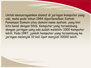 Untuk menyeragamkan alamat di jaringan komputer yang 
ada, maka pada tahun 1984 diperkenalkan Sistem 
Penamaan Domain atau domain name system, yang kini 
kita kenal dengan DNS. Komputer yang tersambung 
dengan jaringan yang ada sudah melebihi 1000 komputer 
lebih. Pada 1987, jumlah komputer yang tersambung ke 
jaringan melonjak 10 kali lipat menjadi 10000 lebih. 
 
