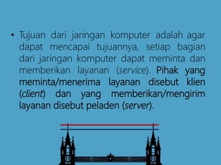 • Tujuan dari jaringan komputer adalah agar
dapat mencapai tujuannya, setiap bagian
dari jaringan komputer dapat meminta dan
memberikan layanan (service). Pihak yang
meminta/menerima layanan disebut klien
(client) dan yang memberikan/mengirim
layanan disebut peladen (server).
 