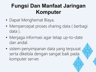 Fungsi Dan Manfaat Jaringan
Komputer
• Dapat Menghemat Biaya.
• Mempercepat proses sharing data ( berbagi
data ).
• Menjaga informasi agar tetap up-to-date
dan andal.
• sistem penyimpanan data yang terpusat
serta dikelola dengan sangat baik pada
komputer server.
 