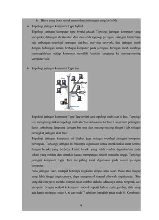 b. Biaya yang besar untuk memelihara hubungan yang berlebih.
 Topologi jaringan komputer Type hybrid
Topologi jaringan komputer type hybrid adalah Topologi jaringan komputer yang
kompleks, dibangun di atas dari dua atau lebih topologi jaringan. Jaringan hibrid bisa
saja gabungan topologi jarinagan star-bus, star-ring network, dan jaringan mesh
dengan hubungan antara berbagai komputer pada jaringan. Jaringan mesh idealnya
memungkinkan setiap komputer memiliki koneksi langsung ke masing-masing
komputer lain.
 Topologi jaringan komputer Type tree
Topologi jaringan komputer Type Tree terdiri dari topologi multi star di bus. Topologi
tree mengintegrasikan topologi multi star bersama-sama ke bus. Hanya hub perangkat
dapat terhubung langsung dengan bus tree dan masing-masing fungsi Hub sebagai
perangkat jaringan akar tree.
Topologi jaringan komputer ini disebut juga sebagai topologi jaringan komputer
bertingkat. Topologi jaringan ini biasanya digunakan untuk interkoneksi antar sentral
dengan hirarki yang berbeda. Untuk hirarki yang lebih rendah digambarkan pada
lokasi yang rendah dan semakin keatas mempunyai hirarki semakin tinggi. Topologi
jaringan komputer Type Tree ini paling ideal digunakan pada sistem jaringan
komputer.
Pada jaringan Tree, terdapat beberapa tingkatan simpul atau node. Pusat atau simpul
yang lebih tinggi tingkatannya, dapat mengontrol simpul dibawah tingktannya. Data
yang dikirim perlu melalui simpul pusat terlebih dahulu. Misalnya untuk bergerak dari
komputer dengan node-4 kekomputer node-8 seperti halnya pada gambar, data yang
ada harus melewati node-4, 6 dan node-7 sebelum berakhir pada node 8. Kombinasi
9
 