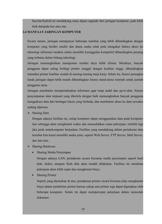 bus/star/hybrid ini mendukung masa depan upgrade dari jaringan komputer, jauh lebih
baik daripada bus atau star.
2.4 MANFAAT JARINGAN KOMPUTER
Secara umum, jaringan mempunyai beberapa manfaat yang lebih dibandingkan dengan
komputer yang berdiri sendiri dan dunia usaha telah pula mengakui bahwa akses ke
teknologi informasi modern selalu memiliki keunggulan kompetitif dibandingkan pesaing
yang terbatas dalam bidang teknologi.
Jaringan memungkinkan manajemen sumber daya lebih efisien. Misalnya, banyak
pengguna dapat saling berbagi printer tunggal dengan kualitas tinggi, dibandingkan
memakai printer kualitas rendah di masing-masing meja kerja. Selain itu, lisensi perangkat
lunak jaringan dapat lebih murah dibandingkan lisensi stand-alone terpisah untuk jumlah
pengguna sama.
Jaringan membantu mempertahankan informasi agar tetap andal dan up-to-date. Sistem
penyimpanan data terpusat yang dikelola dengan baik memungkinkan banyak pengguna
mengaskses data dari berbagai lokasi yang berbeda, dan membatasi akses ke data sewaktu
sedang diproses.
 Sharing Data
Dengan adanya fasilitas ini, setiap komputer dapat menggunakan data pada komputer
lain sehingga akan menghemat waktu dan memudahkan suatu pekerjaan, terlebih lagi
jika jarak antarkomputer berjauhan. Fasilitas yang mendukung dalam pertukaran data
tersebut kita kenal memiliki aneka jenis, seperti Web Server, FTP Server, Mail Server,
dan lain-lain.
 Sharing Hardware
• Sharing Media Penyimpan
Dengan adanya LAN, pemakaian secara bersama media penyimpan seperti hard
disk, disket, ataupun flash disk akan mudah dilakukan. Fasilitas ini membuat
pekerjaan akan lebih cepat dan menghemat biaya.
• Sharing Printer
Seperti yang dijelaskan di atas, pemakaian printer secara bersama jelas menghemat
biaya dalam pembelian printer karena cukup satu printer saja dapat digunakan oleh
beberapa komputer. Selain itu dapat mempercepat pekerjaan dalam mencetak
dokumen.
10
 
