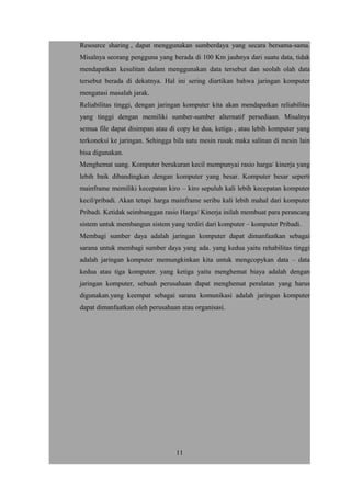 Resource sharing , dapat menggunakan sumberdaya yang secara bersama-sama.
Misalnya seorang pengguna yang berada di 100 Km jauhnya dari suatu data, tidak
mendapatkan kesulitan dalam menggunakan data tersebut dan seolah olah data
tersebut berada di dekatnya. Hal ini sering diartikan bahwa jaringan komputer
mengatasi masalah jarak.
Reliabilitas tinggi, dengan jaringan komputer kita akan mendapatkan reliabilitas
yang tinggi dengan memiliki sumber-sumber alternatif persediaan. Misalnya
semua file dapat disimpan atau di copy ke dua, ketiga , atau lebih komputer yang
terkoneksi ke jaringan. Sehingga bila satu mesin rusak maka salinan di mesin lain
bisa digunakan.
Menghemat uang. Komputer berukuran kecil mempunyai rasio harga/ kinerja yang
lebih baik dibandingkan dengan komputer yang besar. Komputer besar seperti
mainframe memiliki kecepatan kiro – kiro sepuluh kali lebih kecepatan komputer
kecil/pribadi. Akan tetapi harga mainframe seribu kali lebih mahal dari komputer
Pribadi. Ketidak seimbanggan rasio Harga/ Kinerja inilah membuat para perancang
sistem untuk membangun sistem yang terdiri dari komputer – komputer Pribadi.
Membagi sumber daya adalah jaringan komputer dapat dimanfaatkan sebagai
sarana untuk membagi sumber daya yang ada. yang kedua yaitu rehabilitas tinggi
adalah jaringan komputer memungkinkan kita untuk mengcopykan data – data
kedua atau tiga komputer. yang ketiga yaitu menghemat biaya adalah dengan
jaringan komputer, sebuah perusahaan dapat menghemat peralatan yang harus
digunakan.yang keempat sebagai sarana komunikasi adalah jaringan komputer
dapat dimanfaatkan oleh perusahaan atau organisasi.
11
 