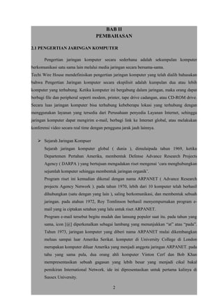 BAB II
PEMBAHASAN
2.1 PENGERTIAN JARINGAN KOMPUTER
Pengertian jaringan komputer secara sederhana adalah sekumpulan komputer
berkomunikasi satu sama lain melalui media jaringan secara bersama-sama.
Techi Wire House mendefinisikan pengertian jaringan komputer yang telah dialih bahasakan
bahwa Pengertian Jaringan komputer secara ekspilisit adalah kumpulan dua atau lebih
komputer yang terhubung. Ketika komputer ini bergabung dalam jaringan, maka orang dapat
berbagi file dan peripheral seperti modem, printer, tape drive cadangan, atau CD-ROM drive.
Secara luas jaringan komputer bisa terhubung kebeberapa lokasi yang terhubung dengan
menggunakan layanan yang tersedia dari Perusahaan penyedia Layanan Internet, sehingga
jaringan komputer dapat mengirim e-mail, berbagi link ke Internet global, atau melakukan
konferensi video secara real time dengan pengguna jarak jauh lainnya.
 Sejarah Jaringan Kompuer
Sejarah jaringan komputer global ( dunia ), dimulaipada tahun 1969, ketika
Departemen Pertahan Amerika, membentuk Defense Advance Research Projects
Agency ( DARPA ) yang bertujuan mengadakan riset mengenai ‘cara menghubungkan
sejumlah komputer sehingga membentuk jaringan organik’.
Program riset ini kemudian dikenal dengan nama ARPANET ( Advance Research
projects Agency Network ). pada tahun 1970, lebih dari 10 komputer telah berhasil
dihubungkan (satu dengan yang lain ), saling berkomunikasi, dan membentuk sebuah
jaringan. pada atahun 1972, Roy Tomlinson berhasil menyempurnakan program e-
mail yang ia ciptakan setahun yang lalu untuk riset ARPANET.
Program e-mail tersebut begitu mudah dan lansung populer saat itu. pada tahun yang
sama, icon [@] diperkenalkan sebagai lambang yang menunjukkan “at” atau “pada”.
Tahun 1973, jaringan komputer yang diberi nama ARPANET mulai dikembangkan
meluas sampai luar Amerika Serikat. komputer di University College di London
merupakan komputer diluar Amerika yang menjadi anggota jaringan ARPANET. pada
tahu yang sama pula, dua orang ahli komputer Vinton Cerf dan Bob Khan
mempresentasikan sebuah gagasan yang lebih besar yang menjadi cikal bakal
pemikiran International Network. ide ini dipresentasikan untuk pertama kalinya di
Sussex University.
2
 