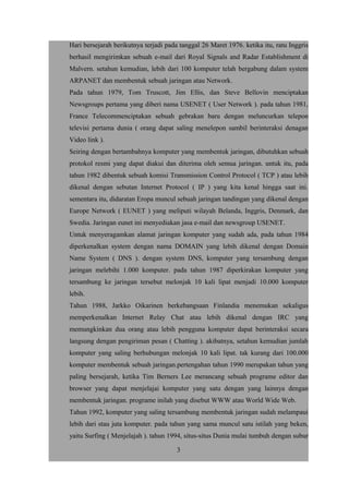 Hari bersejarah berikutnya terjadi pada tanggal 26 Maret 1976. ketika itu, ratu Inggris
berhasil mengirimkan sebuah e-mail dari Royal Signals and Radar Establishment di
Malvern. setahun kemudian, lebih dari 100 komputer telah bergabung dalam system
ARPANET dan membentuk sebuah jaringan atau Network.
Pada tahun 1979, Tom Truscott, Jim Ellis, dan Steve Bellovin menciptakan
Newsgroups pertama yang diberi nama USENET ( User Network ). pada tahun 1981,
France Telecommenciptakan sebuah gebrakan baru dengan meluncurkan telepon
televisi pertama dunia ( orang dapat saling menelepon sambil berinteraksi denagan
Video link ).
Seiring dengan bertambahnya komputer yang membentuk jaringan, dibutuhkan sebuah
protokol resmi yang dapat diakui dan diterima oleh semua jaringan. untuk itu, pada
tahun 1982 dibentuk sebuah komisi Transmission Control Protocol ( TCP ) atau lebih
dikenal dengan sebutan Internet Protocol ( IP ) yang kita kenal hingga saat ini.
sementara itu, didaratan Eropa muncul sebuah jaringan tandingan yang dikenal dengan
Europe Network ( EUNET ) yang meliputi wilayah Belanda, Inggris, Denmark, dan
Swedia. Jaringan eunet ini menyediakan jasa e-mail dan newsgroup USENET.
Untuk menyeragamkan alamat jaringan komputer yang sudah ada, pada tahun 1984
diperkenalkan system dengan nama DOMAIN yang lebih dikenal dengan Domain
Name System ( DNS ). dengan system DNS, komputer yang tersambung dengan
jaringan melebihi 1.000 komputer. pada tahun 1987 diperkirakan komputer yang
tersambung ke jaringan tersebut melonjak 10 kali lipat menjadi 10.000 komputer
lebih.
Tahun 1988, Jarkko Oikarinen berkebangsaan Finlandia menemukan sekaligus
memperkenalkan Internet Relay Chat atau lebih dikenal dengan IRC yang
memungkinkan dua orang atau lebih pengguna komputer dapat berinteraksi secara
langsung dengan pengiriman pesan ( Chatting ). akibatnya, setahun kemudian jumlah
komputer yang saling berhubungan melonjak 10 kali lipat. tak kurang dari 100.000
komputer membentuk sebuah jaringan.pertengahan tahun 1990 merupakan tahun yang
paling bersejarah, ketika Tim Berners Lee merancang sebuah programe editor dan
browser yang dapat menjelajai komputer yang satu dengan yang lainnya dengan
membentuk jaringan. programe inilah yang disebut WWW atau World Wide Web.
Tahun 1992, komputer yang saling tersambung membentuk jaringan sudah melampaui
lebih dari stau juta komputer. pada tahun yang sama muncul satu istilah yang beken,
yaitu Surfing ( Menjelajah ). tahun 1994, situs-situs Dunia mulai tumbuh dengan subur
3
 