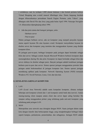 ( setidaknya, saat itu terdapat 3.000 alamat halaman ) dan bentuk pertama kalinya
Virtual Shopping atau e-retail muncul diberbagai situs. Dunia langsung berubah
dengan diluncurkannya perusahaan Search Engine Pertama, yaitu Yahoo!. yang
dibangun oleh David Filo dan Jerry yang pada bulan April 1994. Netscape Navigator
1.0. diluncurkan dipenghujung tahun 1994.
• Ada dua jenis utama dari kategori jaringan, yaitu:
- Berbasis server
- Peer-to-peer
Dalam jaringan berbasis server, ada set komputer yang menjadi penyedia layanan
utama seperti layanan file atau layanan e-mail. Komputer menyediakan layanan ini
disebut server dan komputer yang meminta dan menggunakan layanan yang disebut
komputer klien.
Di jaringan peer-to-peer, berbagai komputer pada jaringan dapat bertindak sebagai
klien dan server. Sebagai contoh, banyak Microsoft Windows berbasis komputer akan
memungkinkan sharing file dan print. Komputer ini dapat bertindak sebagai klien dan
server olehnya itu disebut sebagai peers. Banyak jaringan adalah kombinasi jaringan
berbasis peer-to-peer dan server. Sistem operasi jaringan menggunakan protokol data
jaringan untuk berkomunikasi di jaringan komputer lain. Sistem operasi jaringan
mendukung aplikasi pada komputer. Network Operating System (NOS) termasuk
Windows NT, Novell Netware, Linux, Unix dan lain-lain.
2.2 JENIS-JENIS JARINGAN KOMPUTER
1. LAN
LAN (Local Area Network) adalah suatu kumpulan komputer, dimana terdapat
beberapa unit komputer (client) dan 1 unit komputer untuk bank data (server). Antara
masing-masing client maupun antara client dan server dapat saling bertukar file
maupun saling menggunakan printer yang terhubung pada unit-unit komputer yang
terhubung pada jaringan LAN.
2. MAN
Metropolitan area network atau disingkat dengan MAN. Suatu jaringan dalam suatu
kota dengan transfer data berkecepatan tinggi, yang menghubungkan berbagai lokasi
seperti kampus, perkantoran, pemerintahan, dan sebagainya. Jaringan MAN adalah
4
 