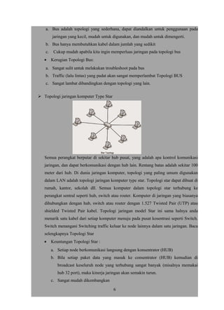 a. Bus adalah topologi yang sederhana, dapat diandalkan untuk penggunaan pada
jaringan yang kecil, mudah untuk digunakan, dan mudah untuk dimengerti.
b. Bus hanya membutuhkan kabel dalam jumlah yang sedikit
c. Cukup mudah apabila kita ingin memperluas jaringan pada topologi bus
• Kerugian Topologi Bus:
a. Sangat sulit untuk melakukan troubleshoot pada bus
b. Traffic (lalu lintas) yang padat akan sangat memperlambat Topologi BUS
c. Sangat lambat dibandingkan dengan topologi yang lain.
 Topologi jaringan komputer Type Star
Semua perangkat berputar di sekitar hub pusat, yang adalah apa kontrol komunikasi
jaringan, dan dapat berkomunikasi dengan hub lain. Rentang batas adalah sekitar 100
meter dari hub. Di dunia jaringan komputer, topologi yang paling umum digunakan
dalam LAN adalah topologi jaringan komputer type star. Topologi star dapat dibuat di
rumah, kantor, sekolah dll. Semua komputer dalam topologi star terhubung ke
perangkat sentral seperti hub, switch atau router. Komputer di jaringan yang biasanya
dihubungkan dengan hub, switch atau router dengan 1.527 Twisted Pair (UTP) atau
shielded Twisted Pair kabel. Topologi jaringan model Star ini sama halnya anda
menarik satu kabel dari setiap komputer menuju pada pusat kosentrasi seperti Switch.
Switch menangani Switching traffic keluar ke node lainnya dalam satu jaringan. Baca
selengkapnya Topologi Star
• Keuntungan Topologi Star :
a. Setiap node berkomunikasi langsung dengan konsentrator (HUB)
b. Bila setiap paket data yang masuk ke consentrator (HUB) kemudian di
broadcast keseluruh node yang terhubung sangat banyak (misalnya memakai
hub 32 port), maka kinerja jaringan akan semakin turun.
c. Sangat mudah dikembangkan
6
 