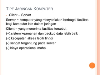 TIPE JARINGAN KOMPUTER
• Client – Server
Server = komputer yang menyediakan berbagai fasilitas
bagi komputer lain dalam jaringan
Client = yang menerima fasilitas tersebut
(+) sistem keamanan dan backup data lebih baik
(+) kecepatan akses lebih tinggi
(-) sangat tergantung pada server
(-) biaya operasional mahal
 