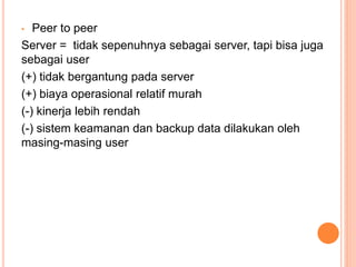 • Peer to peer
Server = tidak sepenuhnya sebagai server, tapi bisa juga
sebagai user
(+) tidak bergantung pada server
(+) biaya operasional relatif murah
(-) kinerja lebih rendah
(-) sistem keamanan dan backup data dilakukan oleh
masing-masing user
 
