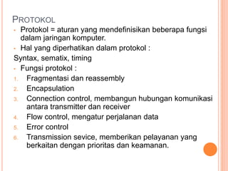 PROTOKOL
• Protokol = aturan yang mendefinisikan beberapa fungsi
dalam jaringan komputer.
• Hal yang diperhatikan dalam protokol :
Syntax, sematix, timing
• Fungsi protokol :
1. Fragmentasi dan reassembly
2. Encapsulation
3. Connection control, membangun hubungan komunikasi
antara transmitter dan receiver
4. Flow control, mengatur perjalanan data
5. Error control
6. Transmission sevice, memberikan pelayanan yang
berkaitan dengan prioritas dan keamanan.
 