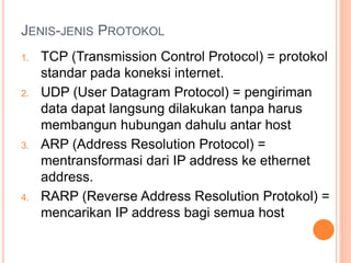 JENIS-JENIS PROTOKOL
1. TCP (Transmission Control Protocol) = protokol
standar pada koneksi internet.
2. UDP (User Datagram Protocol) = pengiriman
data dapat langsung dilakukan tanpa harus
membangun hubungan dahulu antar host
3. ARP (Address Resolution Protocol) =
mentransformasi dari IP address ke ethernet
address.
4. RARP (Reverse Address Resolution Protokol) =
mencarikan IP address bagi semua host
 